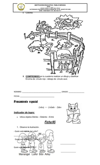 INSTITUCION EDUCATIVA PABLO NERUDA
                                                SEDE: ____
                                 “Formamos ciudadanos con calidad, respeto y tolerancia”
                   AUTORIZADO POR RESOLUCION No 000496 DEL 22 DE AGOSTO DE 2006
                                DANE: 154001008274 NIT. 800.189.314-1

          8. Colorea.




          9. COMPROMISO:en tu cuaderno realizar un dibujo y clasificar
             Encima de: círculo rojo - debajo de: círculo azul.




NOMBRE: ________________________________________ GRADO: ________________

FECHA: ___________________________________


Pensamiento espacial
                                  Detrás – Delante - Entre
Indicador de logro:
       Ubica objetos Detrás – Delante – Entre

                                            Ficha #5
   1. Observo la ilustración.

- Quién está detrás de Luifer?

_______________

 Quién está entreLuifer y Arley?

                                                                      _______________

Quién está delante de Bibi?

                                                                       _______________
 
