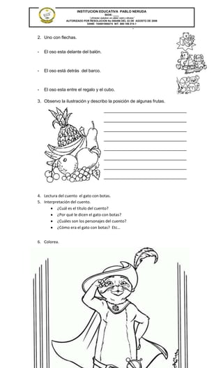 INSTITUCION EDUCATIVA PABLO NERUDA
                                            SEDE: ____
                             “Formamos ciudadanos con calidad, respeto y tolerancia”
               AUTORIZADO POR RESOLUCION No 000496 DEL 22 DE AGOSTO DE 2006
                            DANE: 154001008274 NIT. 800.189.314-1
                                                                 -

2. Uno con flechas.


-   El oso esta delante del balón.



-   El oso está detrás del barco.



-   El oso esta entre el regalo y el cubo.

3. Observo la ilustración y describo la posición de algunas frutas.

                                           __________________________________

                                           __________________________________

                                           __________________________________

                                           __________________________________

                                           __________________________________

                                           __________________________________

                                           __________________________________

                                           __________________________________



4. Lectura del cuento el gato con botas.
5. Interpretación del cuento.
          ¿Cuál es el título del cuento?
          ¿Por qué le dicen el gato con botas?
          ¿Cuáles son los personajes del cuento?
          ¿Cómo era el gato con botas? Etc…


6. Colorea.
 