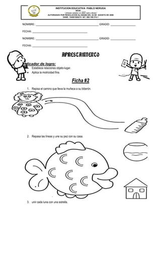INSTITUCION EDUCATIVA PABLO NERUDA
                                                 SEDE: ____
                                  “Formamos ciudadanos con calidad, respeto y tolerancia”
                    AUTORIZADO POR RESOLUCION No 000496 DEL 22 DE AGOSTO DE 2006
                                 DANE: 154001008274 NIT. 800.189.314-1



NOMBRE: ________________________________________ GRADO: ________________

FECHA: ___________________________________

NOMBRE: ________________________________________ GRADO: ________________

FECHA: ___________________________________


                                  APRESTAMIENTO
Indicador de logro:
       Establece relaciones objeto-lugar.
       Aplica la motricidad fina.

                                             Ficha #2
   1. Repisa el camino que lleva la muñeca a su biberón.




   2. Repasa las líneas y une su pez con su casa.




   3. unir cada luna con una estrella.
 