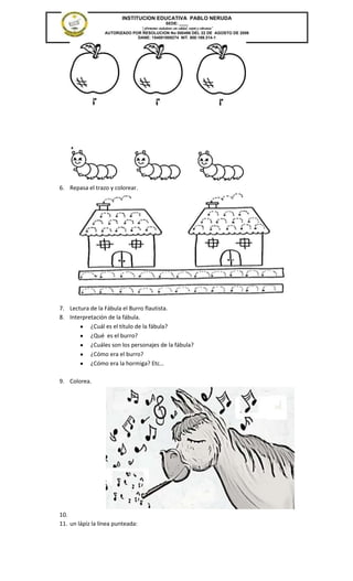 INSTITUCION EDUCATIVA PABLO NERUDA
                                               SEDE: ____
                                “Formamos ciudadanos con calidad, respeto y tolerancia”
                  AUTORIZADO POR RESOLUCION No 000496 DEL 22 DE AGOSTO DE 2006
                               DANE: 154001008274 NIT. 800.189.314-1




6. Repasa el trazo y colorear.




7. Lectura de la Fábula el Burro flautista.
8. Interpretación de la fábula.
           ¿Cuál es el título de la fábula?
           ¿Qué es el burro?
           ¿Cuáles son los personajes de la fábula?
           ¿Cómo era el burro?
           ¿Cómo era la hormiga? Etc…

9. Colorea.




10.
11. un lápiz la línea punteada:
 