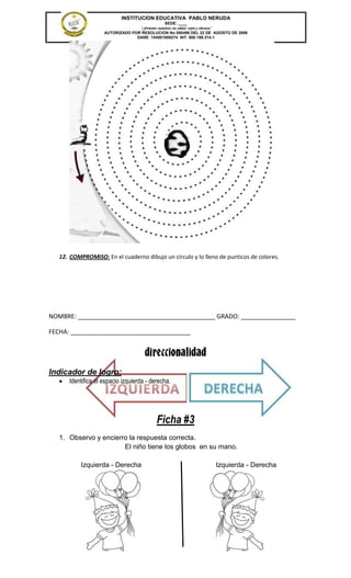 INSTITUCION EDUCATIVA PABLO NERUDA
                                                 SEDE: ____
                                  “Formamos ciudadanos con calidad, respeto y tolerancia”
                    AUTORIZADO POR RESOLUCION No 000496 DEL 22 DE AGOSTO DE 2006
                                 DANE: 154001008274 NIT. 800.189.314-1




   12. COMPROMISO: En el cuaderno dibujo un círculo y lo lleno de punticos de colores.




NOMBRE: ________________________________________ GRADO: ________________

FECHA: ___________________________________


                                       direccionalidad
Indicador de logro:
      Identifica el espacio izquierda - derecha.




                                             Ficha #3
   1. Observo y encierro la respuesta correcta.
                       El niño tiene los globos en su mano.

           Izquierda - Derecha                                           Izquierda - Derecha
 