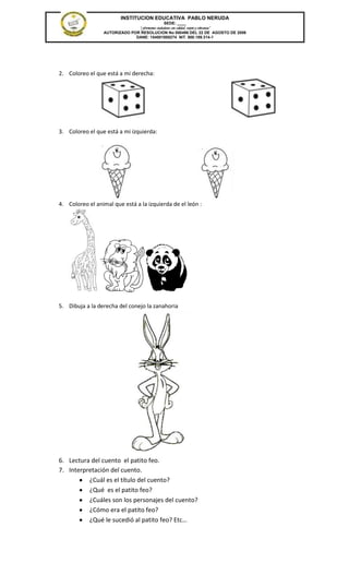 INSTITUCION EDUCATIVA PABLO NERUDA
                                              SEDE: ____
                               “Formamos ciudadanos con calidad, respeto y tolerancia”
                 AUTORIZADO POR RESOLUCION No 000496 DEL 22 DE AGOSTO DE 2006
                              DANE: 154001008274 NIT. 800.189.314-1




2. Coloreo el que está a mi derecha:




3. Coloreo el que está a mi izquierda:




4. Coloreo el animal que está a la izquierda de el león :




5. Dibuja a la derecha del conejo la zanahoria




6. Lectura del cuento el patito feo.
7. Interpretación del cuento.
          ¿Cuál es el título del cuento?
          ¿Qué es el patito feo?
          ¿Cuáles son los personajes del cuento?
          ¿Cómo era el patito feo?
          ¿Qué le sucedió al patito feo? Etc…
 