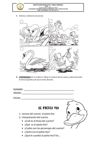 INSTITUCION EDUCATIVA PABLO NERUDA
                                              SEDE: ____
                               “Formamos ciudadanos con calidad, respeto y tolerancia”
                 AUTORIZADO POR RESOLUCION No 000496 DEL 22 DE AGOSTO DE 2006
                              DANE: 154001008274 NIT. 800.189.314-1




  8. Colorea y ordena las secuencias




  9. COMPROMISO: En el cuaderno dibuja el contorno de tus manos, colorea de verde
     la mano izquierda y de rojo la mano derecha.




NOMBRE: ________________________________________
GRADO: _________________________________________

FECHA: __________________________________________



                                  EL PATITO FEO
     1. Lectura del cuento el patito feo.
     2. Interpretación del cuento.
           ¿Cuál es el título del cuento?
           ¿Qué es el patito feo?
           ¿Cuáles son los personajes del cuento?
           ¿Cómo era el patito feo?
           ¿Qué le sucedió al patito feo? Etc…
 