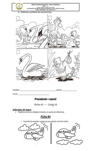 INSTITUCION EDUCATIVA PABLO NERUDA
                                             SEDE: ____
                              “Formamos ciudadanos con calidad, respeto y tolerancia”
                AUTORIZADO POR RESOLUCION No 000496 DEL 22 DE AGOSTO DE 2006
                             DANE: 154001008274 NIT. 800.189.314-1

      3. Colorea y ordena las secuencias.




NOMBRE: ________________________________________ GRADO: ________________

FECHA: ___________________________________


                              Pensamiento espacial
                            Encima de – Debajo de
Indicador de logro:
      Clasifica encima o debajo tomando un punto de referencia

                                         Ficha #4
         1. Cuando los aviones vuelan se encuentran con las nubes.
 
