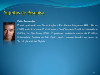 Sujeitos de Pesquisa10Fabio FernandesPossui graduação em Comunicação - Faculdades Integradas Hélio Alonso (1993), e doutorado em Comunicação e Semiótica pela Pontifícia Universidade Católica de São Paulo (2008). É professor assistente mestre da Pontifícia Universidade Católica de São Paulo, sendo vice-coordenador do curso de Tecnologia e Mídias Digitais. 