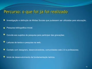 Percurso: o que foi já foi realizado15Investigação e definição de Mídias Sociais que pudessem ser utilizadas para educação; Pesquisa bibliográfica inicial;Convite aos sujeitos de pesquisa para participar das gravações;Leituras de textos e pesquisa na web;Contato com designers, desenvolvedores, comunidades web 2.0 e professores;Início de desenvolvimento da fundamentação teórica. 