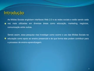 3IntroduçãoAs Mídias Sociais englobam interfaces Web 2.0 e as redes sociais e estão sendo cada vez mais utilizadas em diversas áreas como educação, marketing, negócios, comunicação entre outras. Sendo assim, essa pesquisa visa investigar como ocorre o uso das Mídias Sociais na educação como apoio ao ensino presencial e de que forma elas podem contribuir para o processo de ensino-aprendizagem.