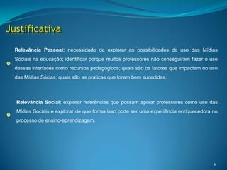 4JustificativaRelevância Pessoal: necessidade de explorar as possibilidades de uso das Mídias Sociais na educação; identificar porque muitos professores não conseguiram fazer o uso dessas interfaces como recursos pedagógicos; quais são os fatores que impactam no uso das Mídias Sócias; quais são as práticas que foram bem sucedidas.Relevância Social:explorar referências que possam apoiar professores como uso das Mídias Sociais e explorar de que forma isso pode ser uma experiência enriquecedora no processo de ensino-aprendizagem. 