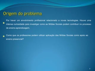 5Origem do problemaPor haver um envolvimento profissional relacionado a novas tecnologias. Houve uma intensa curiosidade para investigar como as Mídias Sociais podem contribuir no processo de ensino-aprendizagem. Como que os professores podem utilizar aplicação das Mídias Sociais como apoio ao ensino presencial?  
