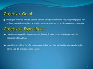 Objetivo  Geral6Investigar como as Mídias Sociais podem ser utilizadas como recurso pedagógico por professores de instituições de ensino superior privadas no apoio ao ensino presencial. Objetivos  EspecíficosLevantar as experiências de uso das Mídias Sociais na educação por meio de  pesquisa bibliográfica.Identificar a prática de três professores sobre uso das Mídias Sociais na educação, com o uso de mídias sociais,  como: