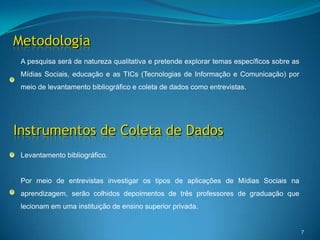 Metodologia7A pesquisa será de natureza qualitativa e pretende explorar temas específicos sobre as Mídias Sociais, educação e as TICs (Tecnologias de Informação e Comunicação) por meio de levantamento bibliográfico e coleta de dados como entrevistas. Instrumentos de Coleta de DadosLevantamento bibliográfico.Por meio de entrevistas investigar os tipos de aplicações de Mídias Sociais na aprendizagem, serão colhidos depoimentos de três professores de graduação que lecionam em uma instituição de ensino superior privada. 