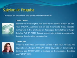 Sujeitos de Pesquisa9Os sujeitos de pesquisa que participarão das entrevistas serão:David LemesBacharel em Mídias Digitais pela Pontifícia Universidade Católica de São Paulo (PUC/SP). Atualmente está em fase de conclusão de seu mestrado no Programa de Pós-Graduação em Tecnologias da Inteligência e Design Digital da PUC-SP (TIDD). Estudou também artes gráficas, processamento de dados, desenho, pintura e quadrinhos.Lucia LeãoProfessora da Pontifícia Universidade Católica de São Paulo. Realizou Pós Doutorado em Artes pela UNICAMP (2007), Doutorado em Comunicação e Semiótica pela PUC/SP (2001) e Mestrado em Comunicação e Semiótica pela PUC/SP(1997).