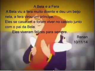 A Bela e a Fera 
A Bela viu a fera muito doente e deu um beijo 
nela, a fera virou um príncipe. 
Eles se casaram e foram viver no castelo junto 
com o pai da Bela. 
Eles viveram felizes para sempre. 
Renan 
10/11/14 
 