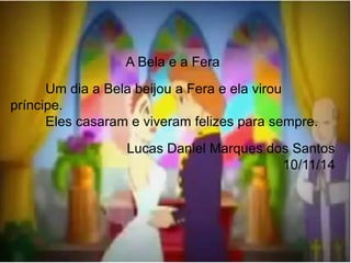 A Bela e a Fera 
Um dia a Bela beijou a Fera e ela virou 
príncipe. 
Eles casaram e viveram felizes para sempre. 
Lucas Daniel Marques dos Santos 
10/11/14 
 