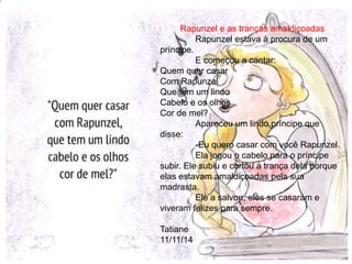 Rapunzel e as tranças amaldiçoadas 
Rapunzel estava à procura de um 
príncipe. 
E começou a cantar: 
Quem quer casar 
Com Rapunzel 
Que tem um lindo 
Cabelo e os olhos 
Cor de mel? 
Apareceu um lindo príncipe que 
disse: 
-Eu quero casar com você Rapunzel. 
Ela jogou o cabelo para o príncipe 
subir. Ele subiu e cortou a trança dela porque 
elas estavam amaldiçoadas pela sua 
madrasta. 
Ele a salvou, eles se casaram e 
viveram felizes para sempre. 
Tatiane 
11/11/14 
 
