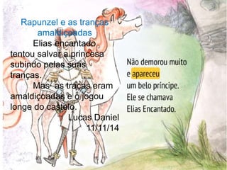 Rapunzel e as tranças 
amaldiçoadas 
Elias encantado 
tentou salvar a princesa 
subindo pelas suas 
tranças. 
Mas as traças eram 
amaldiçoadas e o jogou 
longe do castelo. 
Lucas Daniel 
11/11/14 
 