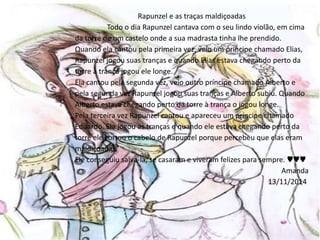 Rapunzel e as traças maldiçoadas 
Todo o dia Rapunzel cantava com o seu lindo violão, em cima 
da torre de um castelo onde a sua madrasta tinha lhe prendido. 
Quando ela cantou pela primeira vez, veio um príncipe chamado Elias, 
Rapunzel jogou suas tranças e quando Elias estava chegando perto da 
torre à trança jogou ele longe. 
Ela cantou pela segunda vez, veio outro príncipe chamado Alberto e 
pela segunda vez Rapunzel jogou suas tranças e Alberto subiu. Quando 
Alberto estava chegando perto da torre à trança o jogou longe. 
Pela terceira vez Rapunzel cantou e apareceu um príncipe chamado 
Eduardo. Ela jogou as tranças e quando ele estava chegando perto da 
torre ele cortou o cabelo de Rapunzel porque percebeu que elas eram 
maldiçoadas. 
Ele conseguiu salva-la, se casaram e viveram felizes para sempre. ♥♥♥ 
Amanda 
13/11/2014 
 