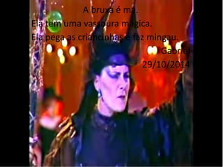 A bruxa é má. 
Ela tem uma vassoura mágica. 
Ela pega as criancinhas é faz mingau. 
Gabriel 
29/10/2014 
 