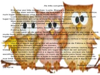 As três corujinhas 
Era uma vez três corujinhas: Luzia, Bianca e Fátima. 
Um dia elas saíram da casa de sua mãe e foram construir seus ninhos 
num lugar onde havia uma águia muito feroz. 
Luzia construiu seu ninho, bem resistente com palhas e gravetos, num 
lugar bem escondido em uma árvore no meio da floresta. 
Mas suas irmãs riram muito dela e disseram: 
- Desse jeito você vai perder todo verão trabalhado! 
Bianca disse: 
- O meu será bem simples, farei de gravetos perto da estrada! 
Fátima falou: 
- O meu será só de palha, farei num lugar bem visível de ser visto e será 
muito bom, pois terminarei rápido e poderei ir passear voando por todos os 
lugares. 
Bem depressa Fátima e Bianca terminaram seus ninhos e foram passear 
voando por todos os lugares. 
Um dia a águia que vivia por ali avistou os ninhos de Fátima e Bianca e 
os ovos que elas tinham botado e os comeu. 
Quando Fátima e Bianca chegaram e viram seus ninhos vazios ficaram 
tristes e se arrependeram de ter feito em lugar tão fácil de ser achado. 
Luzia também botou ovos e a águia não os achou, porque ela havia 
escolhido um lugar bem escondido no meio da floresta para fazer seu ninho. 
Suas irmãs aprenderam a lição e foram construir seus ninhos perto de 
sua irmã Luzia, no meio da floresta bem escondidos, para que a águia não os 
achasse novamente. 
Gustavo Henrique 
28/10/14 
 