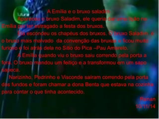 A Emília e o bruxo saladim 
Apareceu o bruxo Saladim, ele queria dar uma lição na 
Emília por ter estragado a festa dos bruxos. 
Ela escondeu os chapéus dos bruxos. O bruxo Saladim é 
o bruxo mais malvado da convenção das bruxas e ficou muito 
furioso e foi atrás dela no Sitio do Pica –Pau Amarelo. 
A Emília quando viu o bruxo saiu correndo pela porta a 
fora. O bruxo mandou um feitiço e a transformou em um sapo 
sapeca. 
Narizinho, Pedrinho e Visconde saíram correndo pela porta 
dos fundos e foram chamar a dona Benta que estava na cozinha 
para contar o que tinha acontecido. 
Renan 
10/11/14 
 
