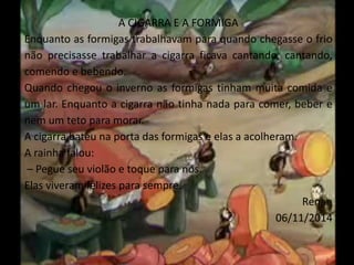 A CIGARRA E A FORMIGA 
Enquanto as formigas trabalhavam para quando chegasse o frio 
não precisasse trabalhar a cigarra ficava cantando, cantando, 
comendo e bebendo. 
Quando chegou o inverno as formigas tinham muita comida e 
um lar. Enquanto a cigarra não tinha nada para comer, beber e 
nem um teto para morar. 
A cigarra bateu na porta das formigas e elas a acolheram. 
A rainha falou: 
– Pegue seu violão e toque para nós. 
Elas viveram felizes para sempre. 
Renan 
06/11/2014 
 