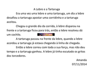 A Lebre e a Tartaruga 
Era uma vez uma lebre e uma tartaruga, um dia a lebre 
desafiou a tartaruga apostar uma corridinha e a tartaruga 
aceitou. 
Chegou o grande dia da corrida, à lebre disparou na 
frente e a tartaruga ficou para trás, então a lebre resolveu dá 
um cochilo. 
A tartaruga passou na frente da lebre, quando a lebre 
acordou a tartaruga já estava chegando à linha de chegada. 
Então a lebre correu com toda a sua força, mas não deu 
tempo e a tartaruga ganhou. A lebre já tinha escutado os gritos 
dos torcedores. 
Amanda 
07/11/2014 
 