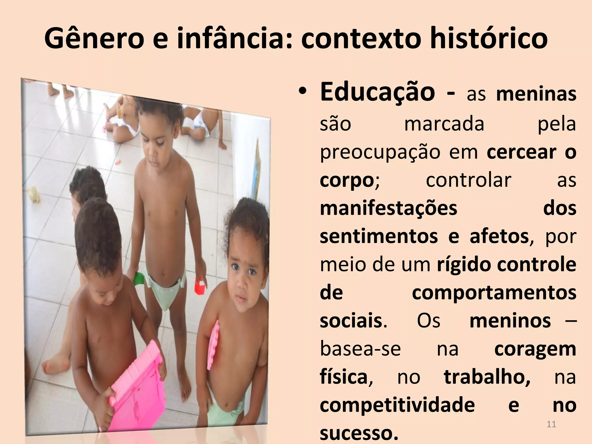 Gênero e infância: contexto histórico Educação -  as  meninas  são marcada pela preocupação em  cercear o corpo ; controlar as  manifestações dos sentimentos e afetos , por meio de um  rígido controle de comportamentos sociais .  Os  meninos  – basea-se na  coragem física , no  trabalho,  na  competitividade e no sucesso.  