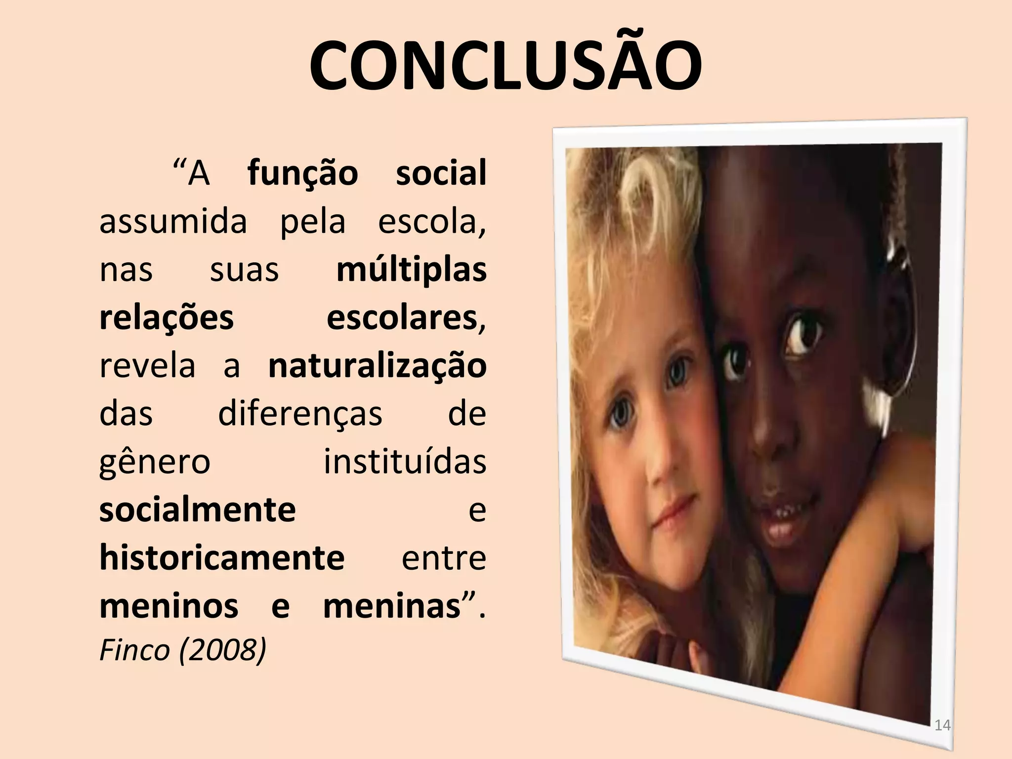 CONCLUSÃO “ A  função social  assumida pela escola, nas suas  múltiplas relações escolares , revela a  naturalização  das diferenças de gênero instituídas  socialmente  e  historicamente  entre  meninos e meninas ”.  Finco (2008) 