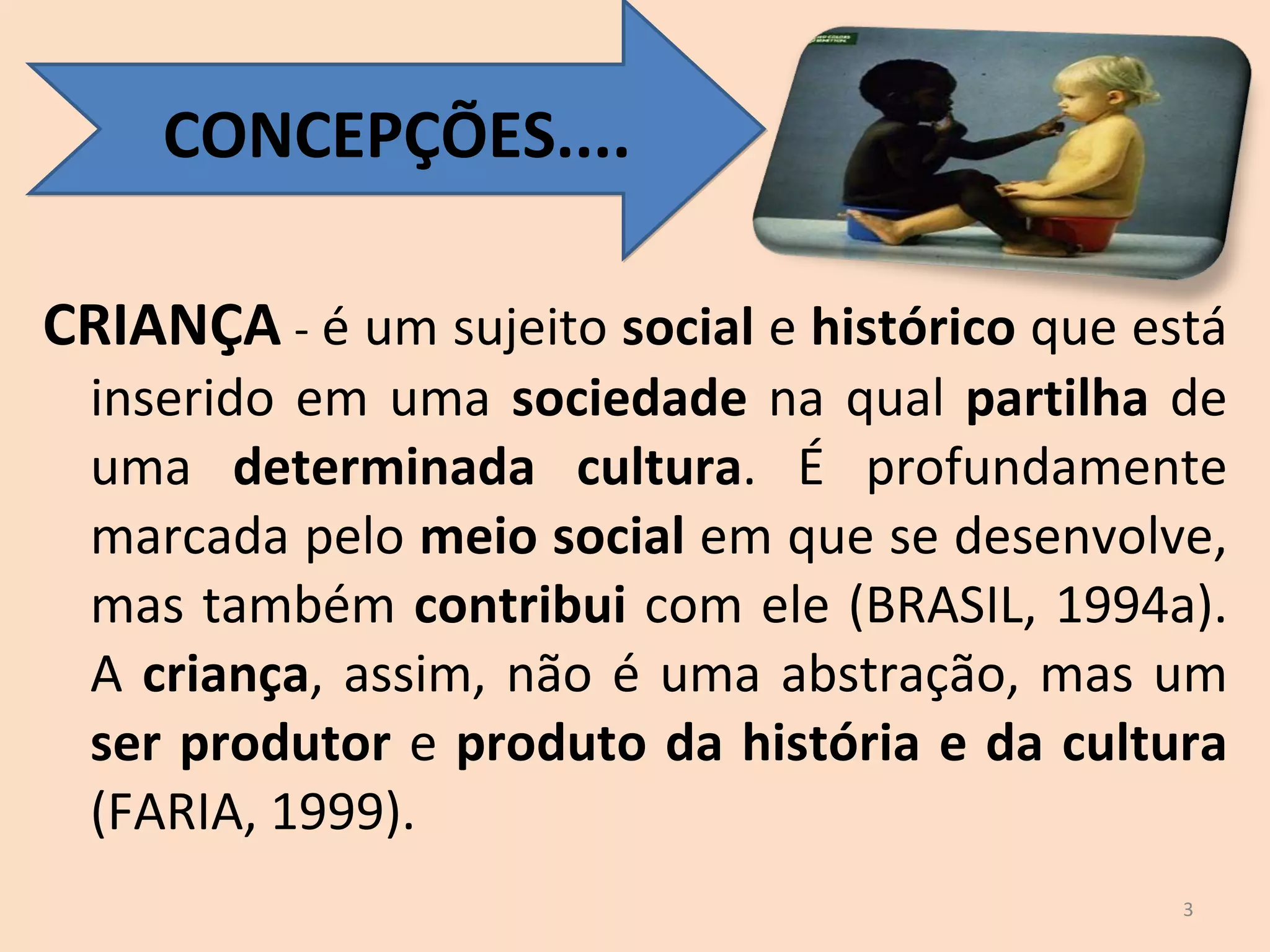 CRIANÇA  -  é um sujeito  social  e  histórico  que está inserido em uma  sociedade  na qual  partilha  de uma  determinada cultura . É profundamente marcada pelo  meio social  em que se desenvolve, mas também  contribui  com ele (BRASIL, 1994a). A  criança , assim, não é uma abstração, mas um  ser produtor  e  produto da história e da cultura  (FARIA, 1999). CONCEPÇÕES.... 