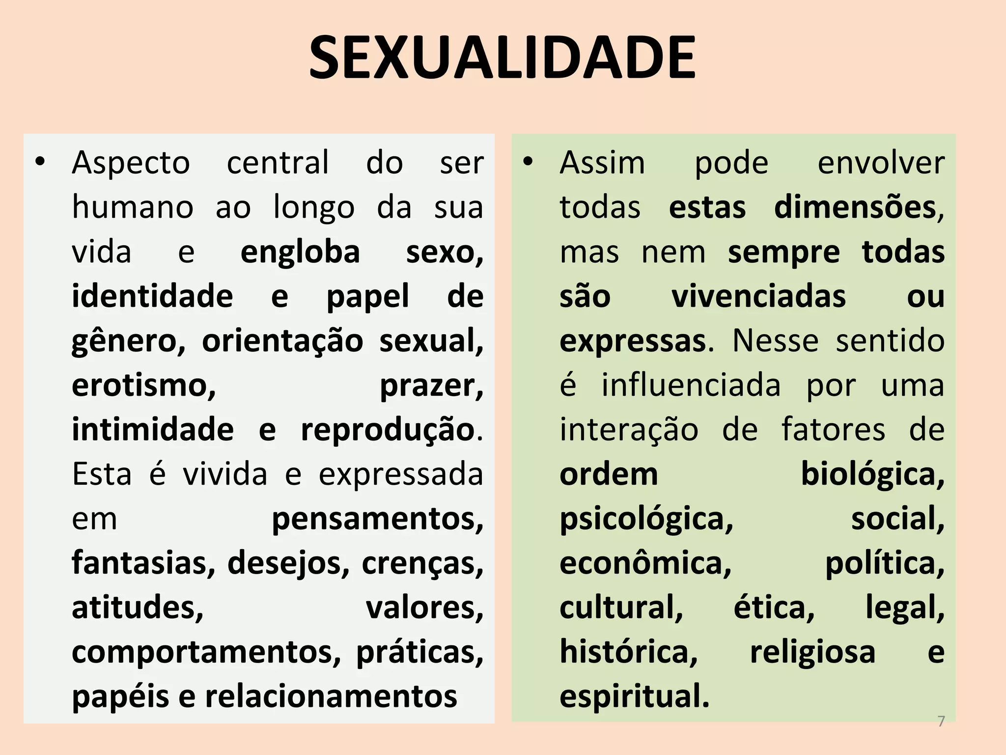 SEXUALIDADE Aspecto central do ser humano ao longo da sua vida e  engloba sexo, identidade e papel de gênero, orientação sexual, erotismo, prazer, intimidade e reprodução . Esta é vivida e expressada em  pensamentos, fantasias, desejos, crenças, atitudes, valores, comportamentos, práticas, papéis e relacionamentos Assim pode envolver todas  estas dimensões , mas nem  sempre todas são vivenciadas ou expressas . Nesse sentido é influenciada por uma interação de fatores de  ordem biológica, psicológica, social, econômica, política, cultural, ética, legal, histórica, religiosa e espiritual. 