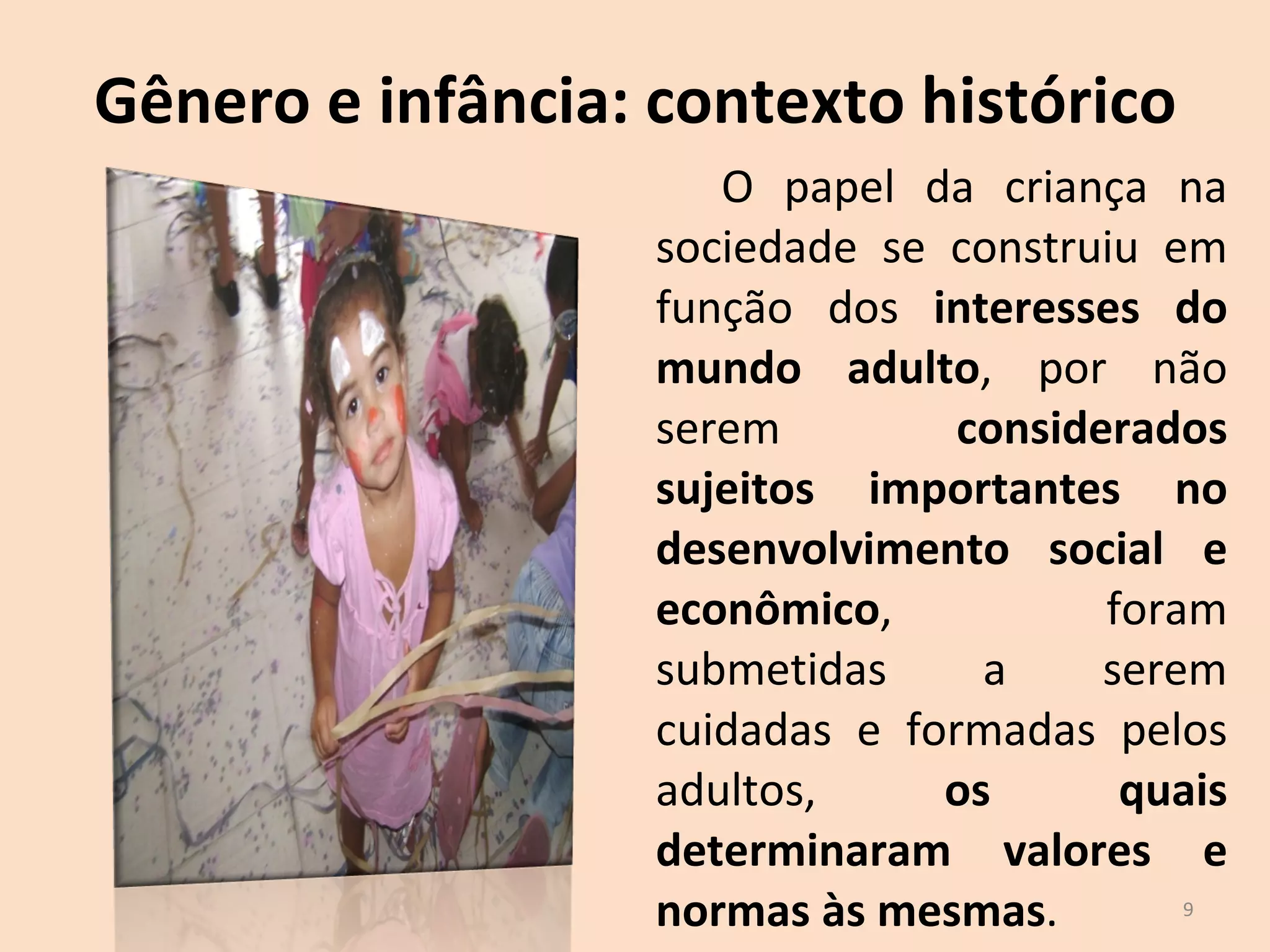 Gênero e infância: contexto histórico O papel da criança na sociedade se construiu em função dos  interesses do mundo adulto , por não serem  considerados sujeitos importantes no desenvolvimento social e econômico , foram submetidas a serem cuidadas e formadas pelos adultos,  os quais determinaram valores e normas às mesmas . 