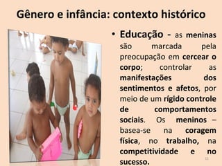 Gênero e infância: contexto histórico Educação -  as  meninas  são marcada pela preocupação em  cercear o corpo ; controlar as  manifestações dos sentimentos e afetos , por meio de um  rígido controle de comportamentos sociais .  Os  meninos  – basea-se na  coragem física , no  trabalho,  na  competitividade e no sucesso.  