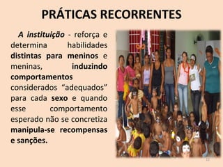 PRÁTICAS RECORRENTES A instituição  - reforça e determina habilidades  distintas para meninos  e meninas,  induzindo comportamentos  considerados “adequados” para cada  sexo  e quando esse comportamento esperado não se concretiza  manipula-se recompensas e sanções. 