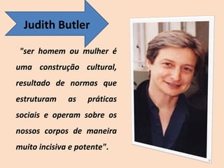 "ser homem ou mulher é uma construção cultural, resultado de normas que estruturam as práticas sociais e operam sobre os nossos corpos de maneira muito incisiva e potente" . Judith Butler 