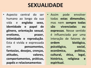 SEXUALIDADE Aspecto central do ser humano ao longo da sua vida e  engloba sexo, identidade e papel de gênero, orientação sexual, erotismo, prazer, intimidade e reprodução . Esta é vivida e expressada em  pensamentos, fantasias, desejos, crenças, atitudes, valores, comportamentos, práticas, papéis e relacionamentos Assim pode envolver todas  estas dimensões , mas nem  sempre todas são vivenciadas ou expressas . Nesse sentido é influenciada por uma interação de fatores de  ordem biológica, psicológica, social, econômica, política, cultural, ética, legal, histórica, religiosa e espiritual. 