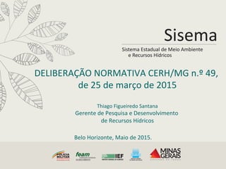 DELIBERAÇÃO	
  NORMATIVA	
  CERH/MG	
  n.º	
  49,	
  
de	
  25	
  de	
  março	
  de	
  2015	
  
	
  
Thiago	
  Figueiredo	
  Santana	
  
Gerente	
  de	
  Pesquisa	
  e	
  Desenvolvimento	
  	
  
de	
  Recursos	
  Hídricos	
  
Belo	
  Horizonte,	
  Maio	
  de	
  2015.	
  
 