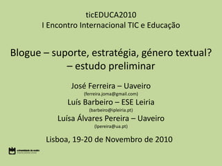 ticEDUCA2010
I Encontro Internacional TIC e Educação
Blogue – suporte, estratégia, género textual?
– estudo preliminar
José Ferreira – Uaveiro
(ferreira.joma@gmail.com)
Luís Barbeiro – ESE Leiria
(barbeiro@ipleiria.pt)
Luísa Álvares Pereira – Uaveiro
(lpereira@ua.pt)
Lisboa, 19-20 de Novembro de 2010
 