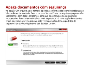 Apaga documentos com segurançaAoapagar um arquivo, você remove apenas as informaçõessobresualocalização, nãoos dados de verdade. Com orecurso Secure Erase, osarquivosapagadossãosobrescritos com dados aleatórios, paraqueosconteúdosnãopossam ser recuperados. Para contar com aindamaissegurança, háumaopção Permanent Erase, quesobrescreveoarquivosetevezesparaatenderaospadrões de segurança de dados do governo dos EstadosUnidos.