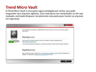Trend Micro VaultO Trend Micro Vault éuma pasta seguraprotegidaporsenha, quepoderesguardarseusarquivossigilosos. Casovocêpercaseucomputadorouelesejaroubado, vocêpodebloquearremotamenteesta pasta paramanterosarquivosemsegurança