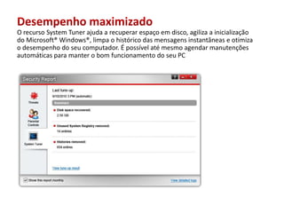 Desempenho maximizadoO recurso System Tuner ajuda a recuperarespaçoem disco, agiliza a inicialização do Microsoft® Windows®, limpaohistórico das mensagensinstantâneaseotimizaodesempenho do seucomputador. É possívelatémesmoagendarmanutençõesautomáticasparamanterobomfuncionamento do seu PC