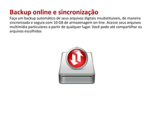 Backup online e sincronizaçãoFaça um backup automático de seusarquivosdigitaisinsubstituíveis, de maneirasincronizadaesegura com 10 GB de armazenagem on-line. Acesseseusarquivosmultimídiaparticulares a partir de qualquerlugar. Vocêpodeatécompartilharosarquivosescolhidos