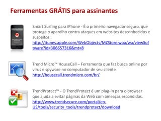 Ferramentas GRÁTIS paraassinantesSmart Surfing para iPhone - É o primeiro navegador seguro, que protege o aparelho contra ataques em websites desconhecidos e suspeitos.http://itunes.apple.com/WebObjects/MZStore.woa/wa/viewSoftware?id=306657316&mt=8Trend Micro™ HouseCall – Ferramenta que faz busca online por vírus e spyware no computador de seu clientehttp://housecall.trendmicro.com/br/TrendProtect™ - O TrendProtect é um plug-in para o browser que ajuda a evitar páginas da Web com ameaças escondidas.http://www.trendsecure.com/portal/en-US/tools/security_tools/trendprotect/download