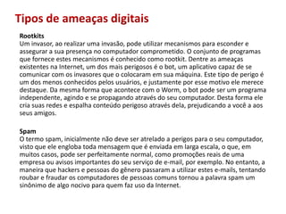 Tipos de ameaças digitaisRootkitsUm invasor, aorealizarumainvasão, podeutilizarmecanismosparaescondereassegurar a suapresença no computadorcomprometido. O conjunto de programasqueforneceestesmecanismoséconhecidocomorootkit. Dentre as ameaçasexistentesna Internet, um dos maisperigososéobot, um aplicativocapaz de se comunicar com osinvasoresqueocolocaramemsuamáquina. Este tipo de perigoé um dos menosconhecidospelosusuários, ejustamenteporessemotivoelemerecedestaque. Damesma forma queacontece com o Worm, obotpode ser um programaindependente, agindoe se propagandoatravés do seucomputador. Desta forma elecriasuasredeseespalhaconteúdoperigosoatravésdela, prejudicando a você a aosseus amigos.SpamO termo spam, inicialmentenãodeve ser atrelado a perigosparaoseucomputador, vistoqueeleenglobatodamensagemqueéenviadaemlargaescala, oque, emmuitoscasos, pode ser perfeitamente normal, comopromoçõesreais de umaempresaouavisosimportantes do seuserviço de e-mail, porexemplo. No entanto, a maneiraque hackers epessoas do gêneropassaram a utilizarestes e-mails, tentandoroubarefraudaroscomputadores de pessoascomunstornou a palavra spam um sinônimo de algonocivoparaquemfazusoda Internet. 