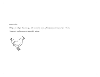 Instrucciones:
-Dibuja con un lápiz el camino que debe recorrer la mamá gallina para encontrar a sus hijos polluelos
-Traza otros posibles trayectos que podría realizar.
 
