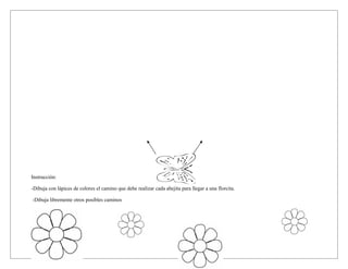 Instrucción:
-Dibuja con lápices de colores el camino que debe realizar cada abejita para llegar a una florcita.
-Dibuja libremente otros posibles caminos
 