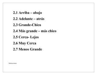 2.1 Arriba – abajo
2.2 Adelante – atrás
2.3 Grande-Chico
2.4 Más grande – más chico
2.5 Cerca- Lejos
2.6 Muy Cerca
2.7 Menos Grande
Instrucciones:
 