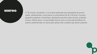 O “Te orienta, estudante!” é um evento destinado para estudantes do ensino
médio, vestibulandos, concurseiros e universitários de 15 a 30 anos. O evento
apresenta palestras e workshops, abordando assuntos sobre carreira, profissão
e futuro. Diante disso, a Universidade Ceuma como um dos patrocinadores do
evento, pretende fazer um stand para atingir todo o público que estiver presente.
BRIEFING
 