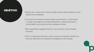 • Mostrar que a marca Ceuma está se modernizando, estando aberta às novas
tendências da atualidade.
• Criar dentro do contexto do evento ações que estimulem o conhecimento
e o poder de protagonismo de cada participante, mostrando que para a
Universidade Ceuma cada aluno tem destaque principal.
• Gerar experiências capazes de tornar a marca Ceuma a mais lembrada
do evento.
• Criar um mailing que possa ser usado em futuras campanhas. Gerando um
banco de dados para ser utilizado em estratégias de comunicação.
OBJETIVO
 