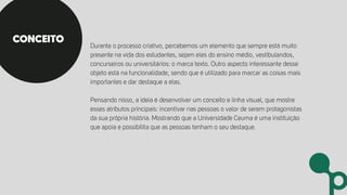 Durante o processo criativo, percebemos um elemento que sempre está muito
presente na vida dos estudantes, sejam eles do ensino médio, vestibulandos,
concurseiros ou universitários: o marca texto. Outro aspecto interessante desse
objeto está na funcionalidade, sendo que é utilizado para marcar as coisas mais
importantes e dar destaque a elas.
Pensando nisso, a ideia é desenvolver um conceito e linha visual, que mostre
esses atributos principais: incentivar nas pessoas o valor de serem protagonistas
da sua própria história. Mostrando que a Universidade Ceuma é uma instituição
que apoia e possibilita que as pessoas tenham o seu destaque.
CONCEITO
 