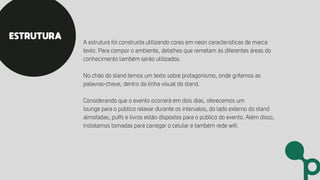 A estrutura foi construída utilizando cores em neon características de marca
texto. Para compor o ambiente, detalhes que remetam às diferentes áreas do
conhecimento também serão utilizados.
No chão do stand temos um texto sobre protagonismo, onde grifamos as
palavras-chave, dentro da linha visual do stand.
Considerando que o evento ocorrerá em dois dias, oferecemos um
lounge para o público relaxar durante os intervalos, do lado externo do stand
almofadas, puffs e livros estão dispostos para o público do evento. Além disso,
instalamos tomadas para carregar o celular e também rede wiﬁ.
ESTRUTURA
 